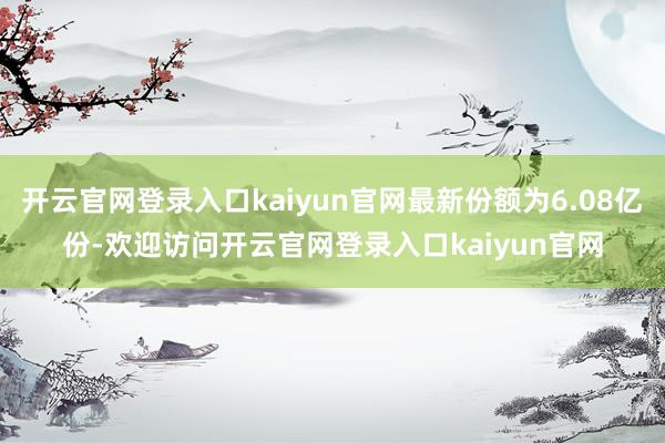 开云官网登录入口kaiyun官网最新份额为6.08亿份-欢迎访问开云官网登录入口kaiyun官网
