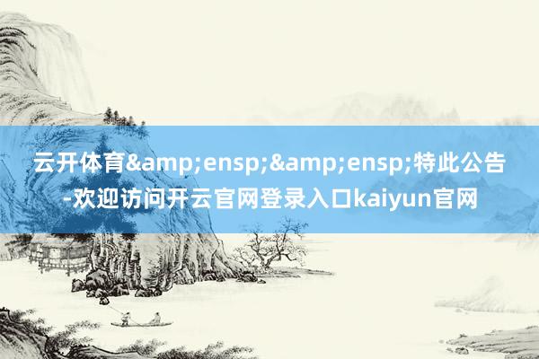 云开体育&ensp;&ensp;特此公告-欢迎访问开云官网登录入口kaiyun官网