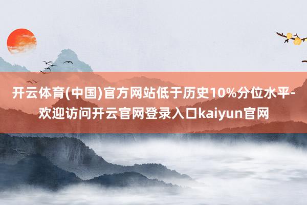 开云体育(中国)官方网站低于历史10%分位水平-欢迎访问开云官网登录入口kaiyun官网