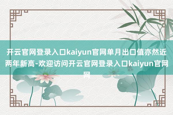 开云官网登录入口kaiyun官网单月出口值亦然近两年新高-欢迎访问开云官网登录入口kaiyun官网