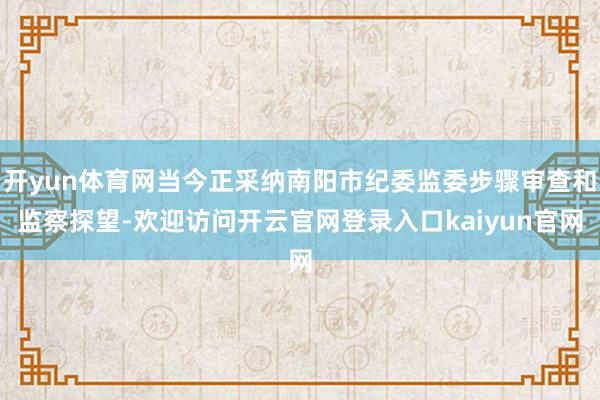 开yun体育网当今正采纳南阳市纪委监委步骤审查和监察探望-欢迎访问开云官网登录入口kaiyun官网