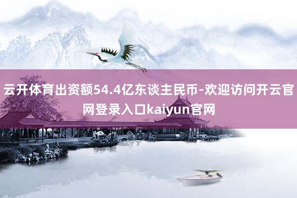 云开体育出资额54.4亿东谈主民币-欢迎访问开云官网登录入口kaiyun官网