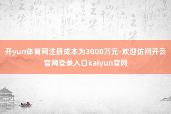 开yun体育网注册成本为3000万元-欢迎访问开云官网登录入口kaiyun官网