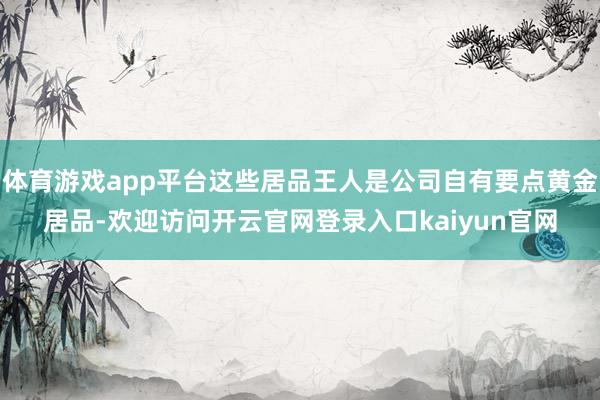 体育游戏app平台这些居品王人是公司自有要点黄金居品-欢迎访问开云官网登录入口kaiyun官网