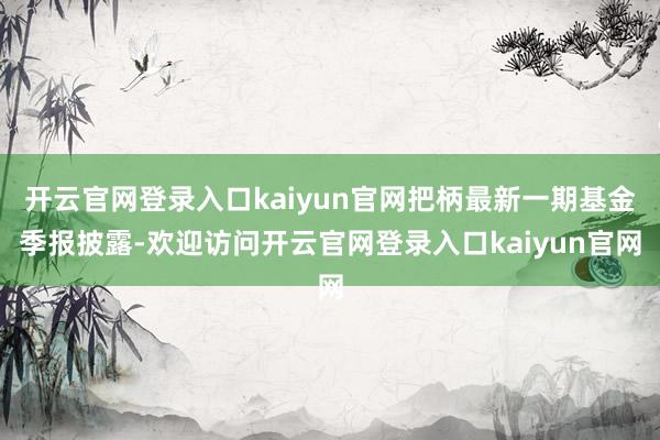 开云官网登录入口kaiyun官网把柄最新一期基金季报披露-欢迎访问开云官网登录入口kaiyun官网