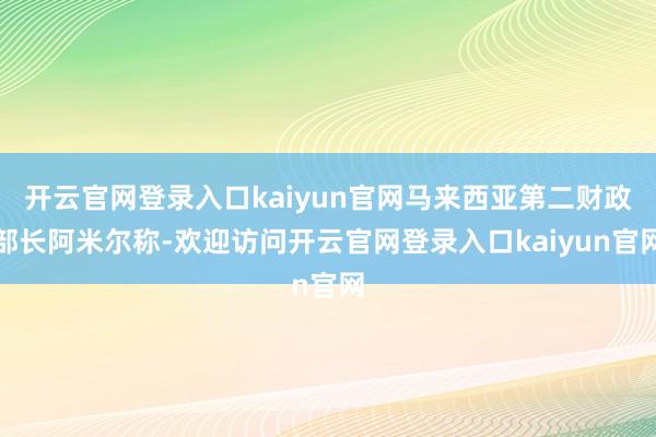 开云官网登录入口kaiyun官网马来西亚第二财政部长阿米尔称-欢迎访问开云官网登录入口kaiyun官网