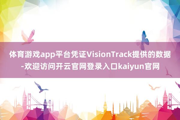 体育游戏app平台凭证VisionTrack提供的数据-欢迎访问开云官网登录入口kaiyun官网