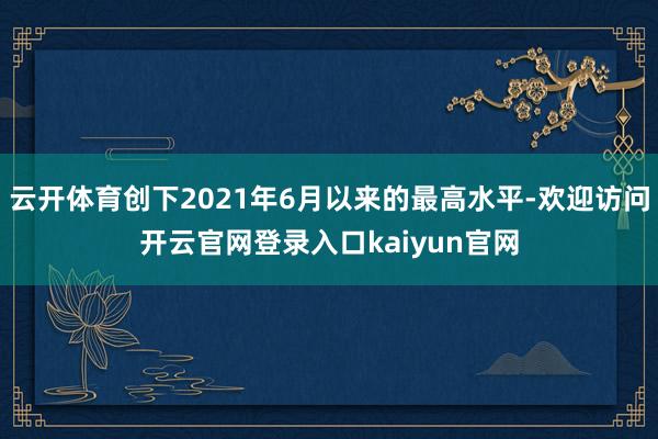 云开体育创下2021年6月以来的最高水平-欢迎访问开云官网登录入口kaiyun官网
