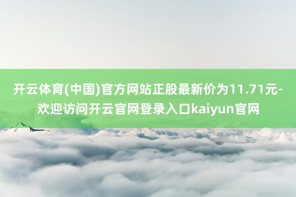 开云体育(中国)官方网站正股最新价为11.71元-欢迎访问开云官网登录入口kaiyun官网