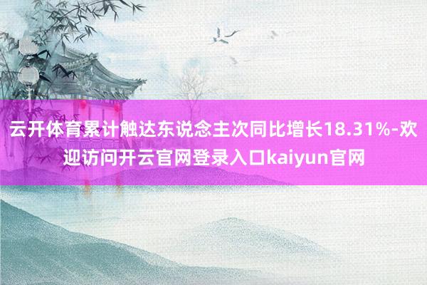 云开体育累计触达东说念主次同比增长18.31%-欢迎访问开云官网登录入口kaiyun官网