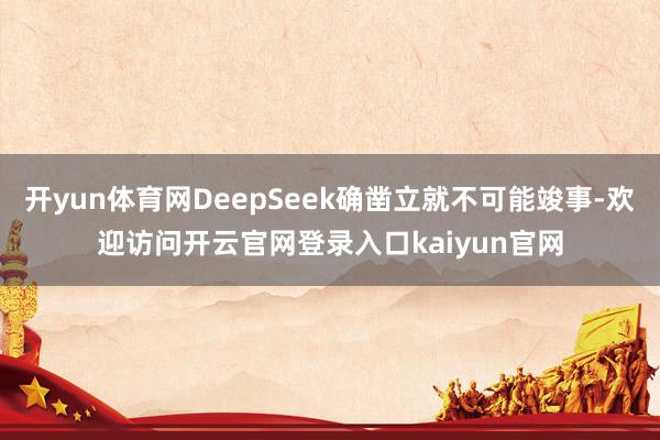 开yun体育网DeepSeek确凿立就不可能竣事-欢迎访问开云官网登录入口kaiyun官网