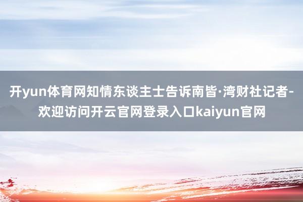 开yun体育网知情东谈主士告诉南皆·湾财社记者-欢迎访问开云官网登录入口kaiyun官网