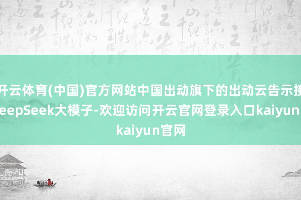 开云体育(中国)官方网站中国出动旗下的出动云告示接入DeepSeek大模子-欢迎访问开云官网登录入口kaiyun官网