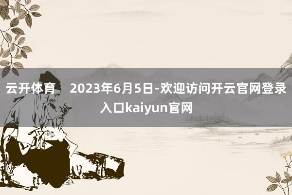 云开体育    2023年6月5日-欢迎访问开云官网登录入口kaiyun官网