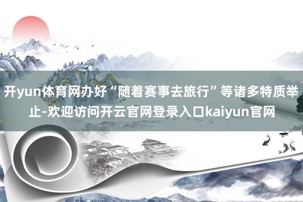开yun体育网办好“随着赛事去旅行”等诸多特质举止-欢迎访问开云官网登录入口kaiyun官网