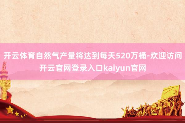 开云体育自然气产量将达到每天520万桶-欢迎访问开云官网登录入口kaiyun官网