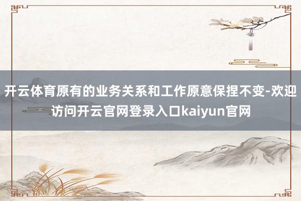 开云体育原有的业务关系和工作原意保捏不变-欢迎访问开云官网登录入口kaiyun官网