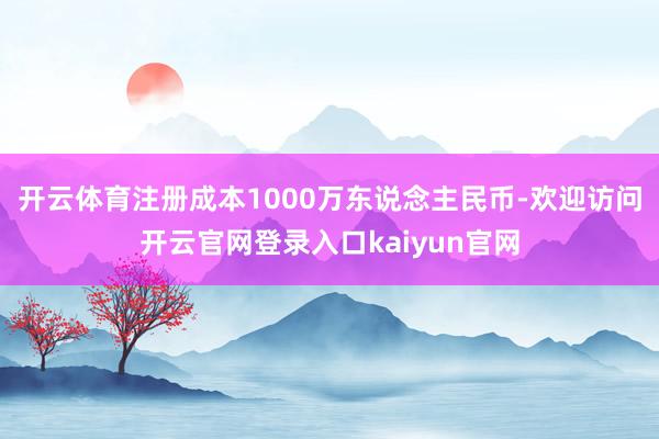 开云体育注册成本1000万东说念主民币-欢迎访问开云官网登录入口kaiyun官网