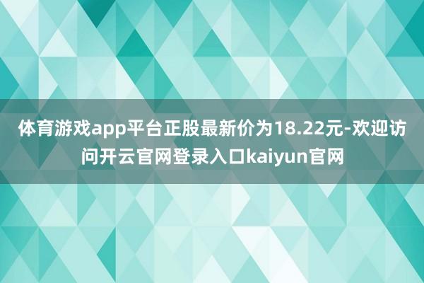 体育游戏app平台正股最新价为18.22元-欢迎访问开云官网登录入口kaiyun官网