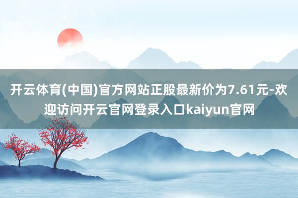 开云体育(中国)官方网站正股最新价为7.61元-欢迎访问开云官网登录入口kaiyun官网