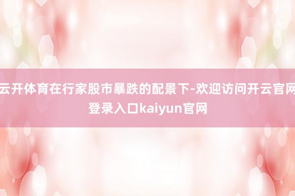 云开体育在行家股市暴跌的配景下-欢迎访问开云官网登录入口kaiyun官网