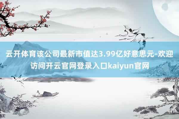 云开体育该公司最新市值达3.99亿好意思元-欢迎访问开云官网登录入口kaiyun官网