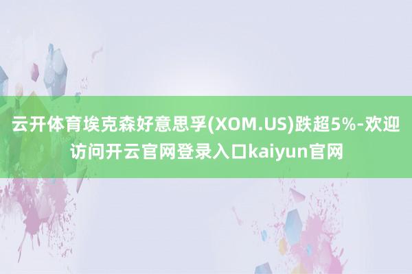云开体育埃克森好意思孚(XOM.US)跌超5%-欢迎访问开云官网登录入口kaiyun官网