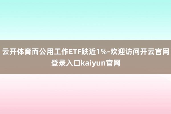 云开体育而公用工作ETF跌近1%-欢迎访问开云官网登录入口kaiyun官网