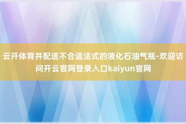 云开体育并配送不合适法式的液化石油气瓶-欢迎访问开云官网登录入口kaiyun官网
