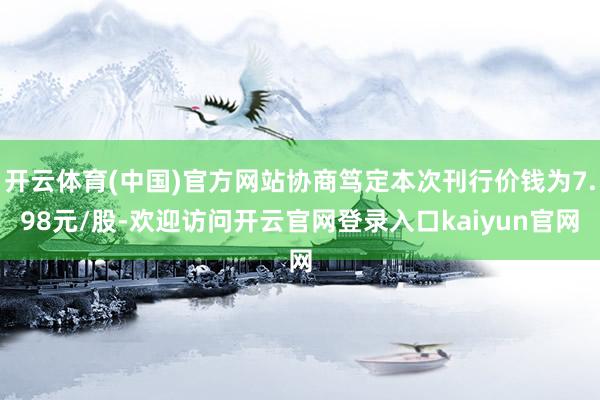 开云体育(中国)官方网站协商笃定本次刊行价钱为7.98元/股-欢迎访问开云官网登录入口kaiyun官网