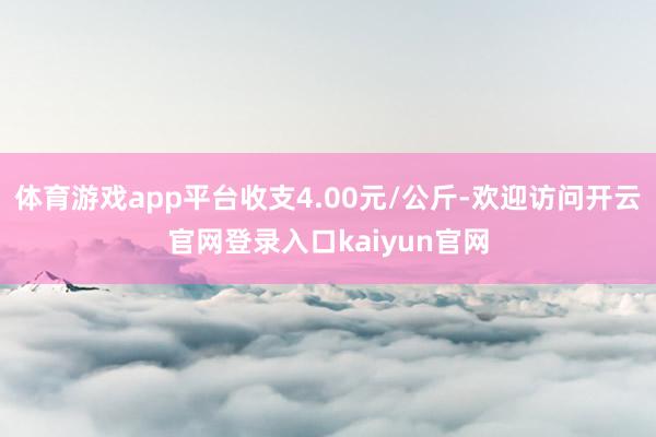体育游戏app平台收支4.00元/公斤-欢迎访问开云官网登录入口kaiyun官网
