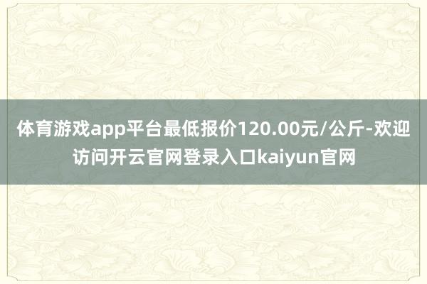 体育游戏app平台最低报价120.00元/公斤-欢迎访问开云官网登录入口kaiyun官网