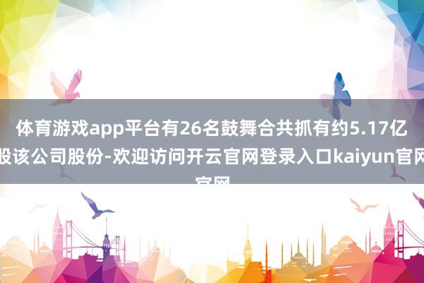 体育游戏app平台有26名鼓舞合共抓有约5.17亿股该公司股份-欢迎访问开云官网登录入口kaiyun官网