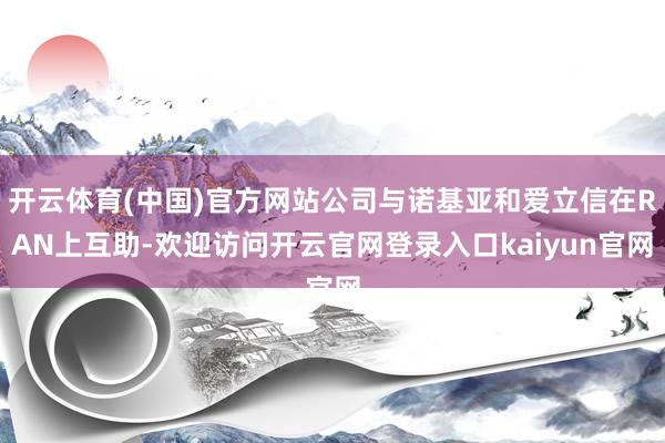 开云体育(中国)官方网站公司与诺基亚和爱立信在RAN上互助-欢迎访问开云官网登录入口kaiyun官网