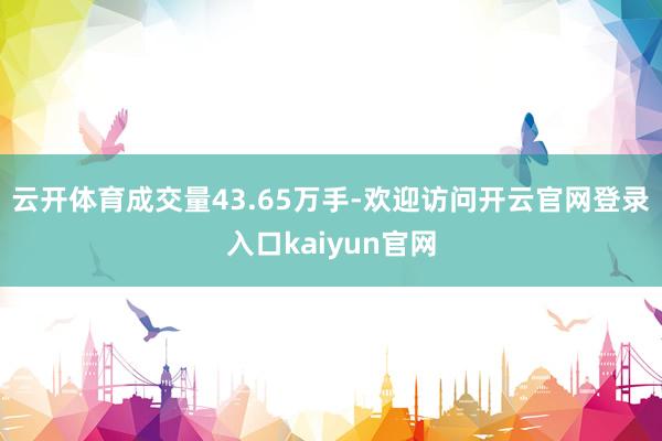 云开体育成交量43.65万手-欢迎访问开云官网登录入口kaiyun官网