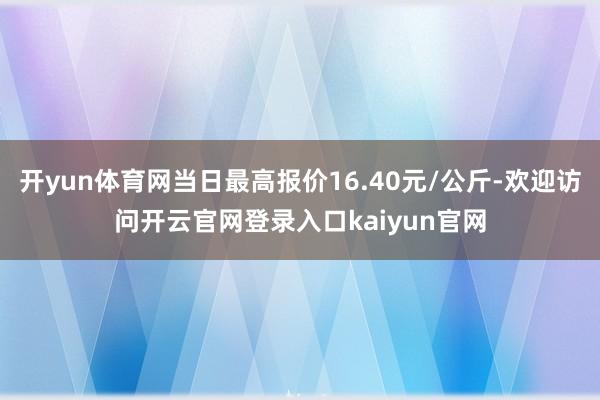 开yun体育网当日最高报价16.40元/公斤-欢迎访问开云官网登录入口kaiyun官网