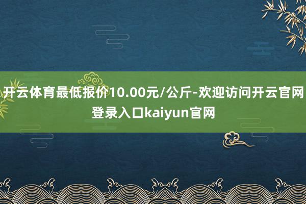 开云体育最低报价10.00元/公斤-欢迎访问开云官网登录入口kaiyun官网