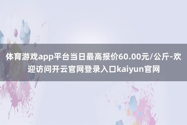 体育游戏app平台当日最高报价60.00元/公斤-欢迎访问开云官网登录入口kaiyun官网