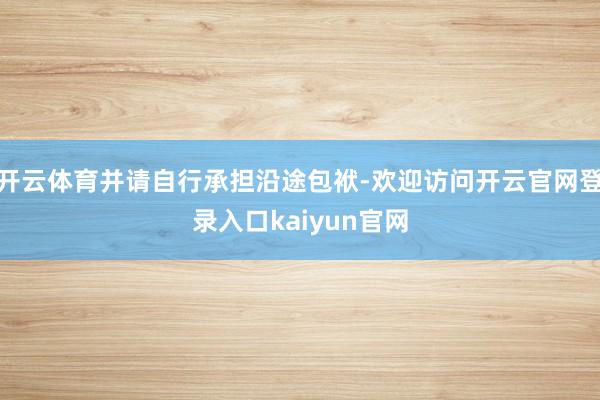 开云体育并请自行承担沿途包袱-欢迎访问开云官网登录入口kaiyun官网