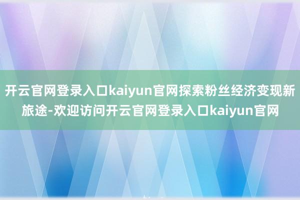 开云官网登录入口kaiyun官网探索粉丝经济变现新旅途-欢迎访问开云官网登录入口kaiyun官网