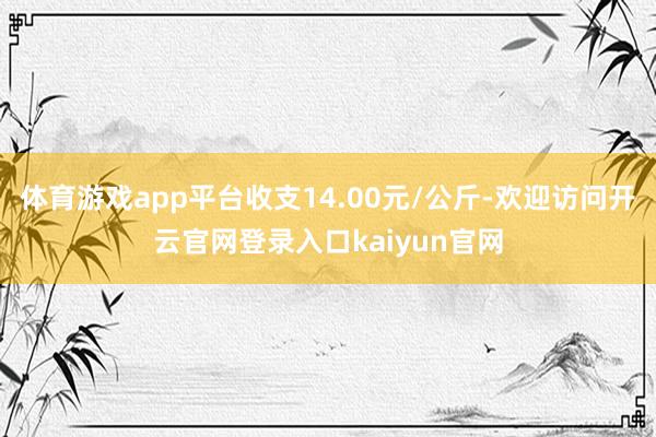 体育游戏app平台收支14.00元/公斤-欢迎访问开云官网登录入口kaiyun官网