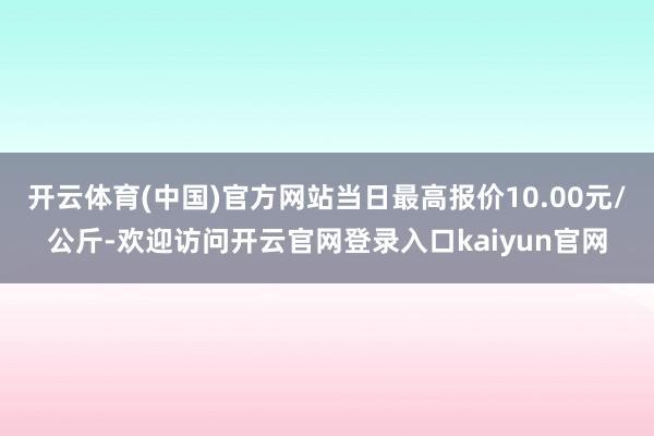 开云体育(中国)官方网站当日最高报价10.00元/公斤-欢迎访问开云官网登录入口kaiyun官网