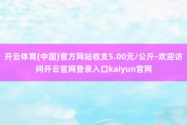 开云体育(中国)官方网站收支5.00元/公斤-欢迎访问开云官网登录入口kaiyun官网