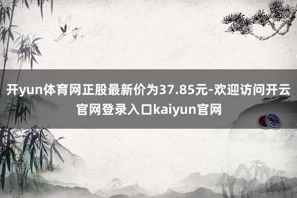 开yun体育网正股最新价为37.85元-欢迎访问开云官网登录入口kaiyun官网