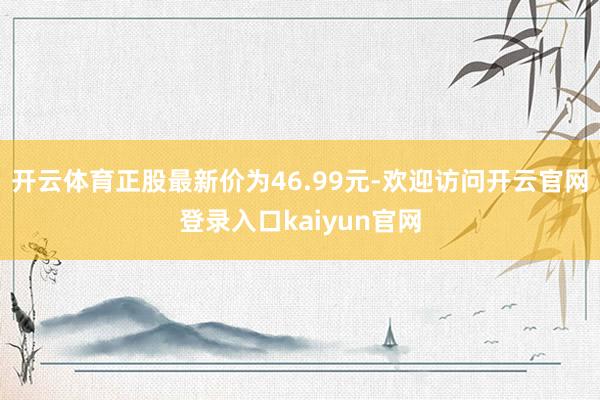 开云体育正股最新价为46.99元-欢迎访问开云官网登录入口kaiyun官网