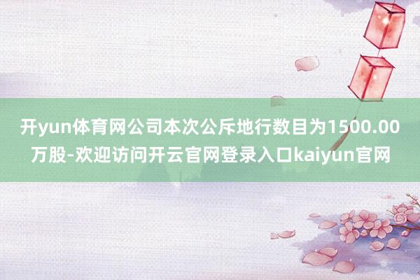 开yun体育网公司本次公斥地行数目为1500.00万股-欢迎访问开云官网登录入口kaiyun官网