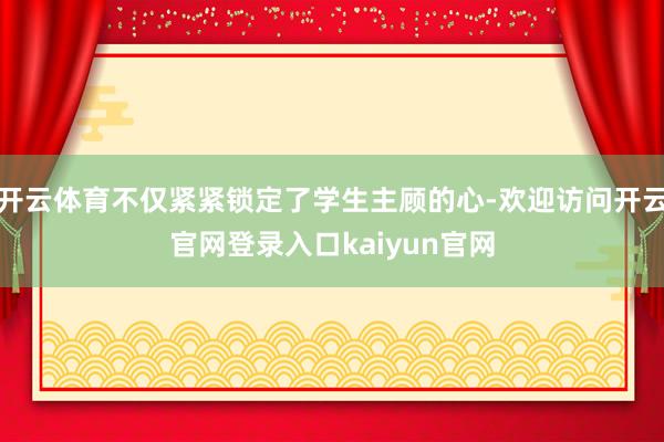 开云体育不仅紧紧锁定了学生主顾的心-欢迎访问开云官网登录入口kaiyun官网