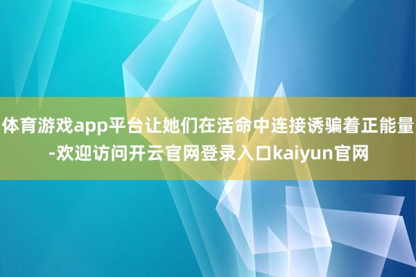 体育游戏app平台让她们在活命中连接诱骗着正能量-欢迎访问开云官网登录入口kaiyun官网