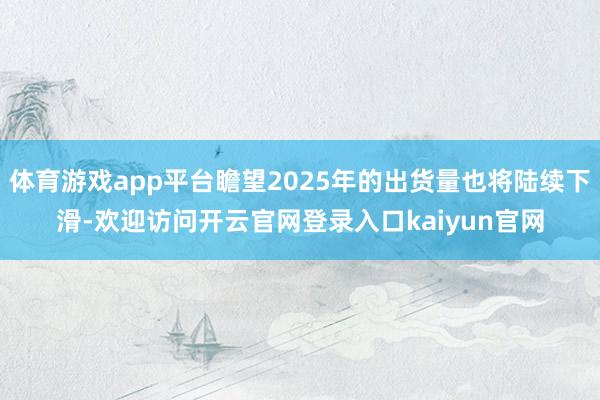 体育游戏app平台瞻望2025年的出货量也将陆续下滑-欢迎访问开云官网登录入口kaiyun官网