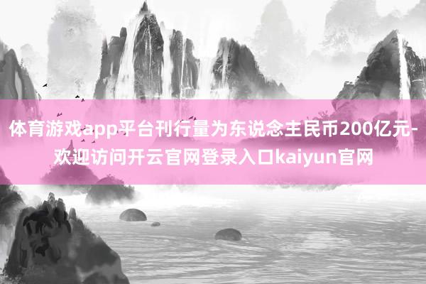 体育游戏app平台刊行量为东说念主民币200亿元-欢迎访问开云官网登录入口kaiyun官网